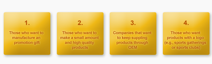 1. Those who want to manufacture an promotion gift, 2. Those who want to make a small amount and high quality products, 3. Companies that want to keep suppling products through OEM, 4. Those who want products with a logo (e.g., sports gatherings or sports clubs)